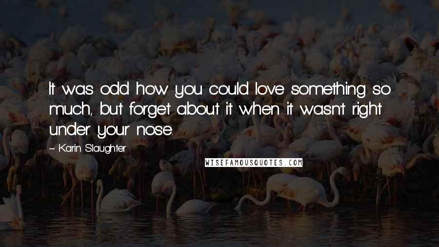 Karin Slaughter Quotes: It was odd how you could love something so much, but forget about it when it wasn't right under your nose.