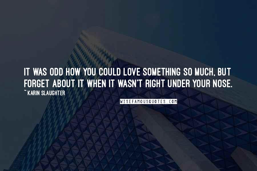 Karin Slaughter Quotes: It was odd how you could love something so much, but forget about it when it wasn't right under your nose.