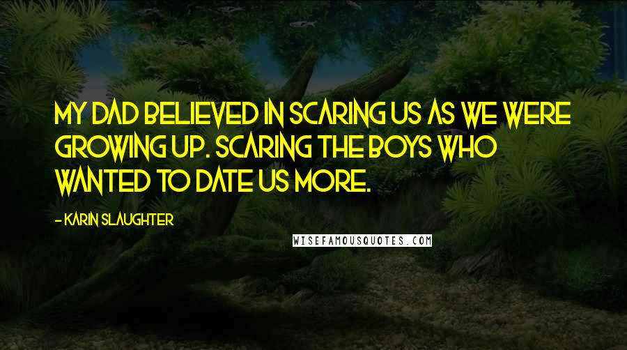 Karin Slaughter Quotes: My dad believed in scaring us as we were growing up. Scaring the boys who wanted to date us more.