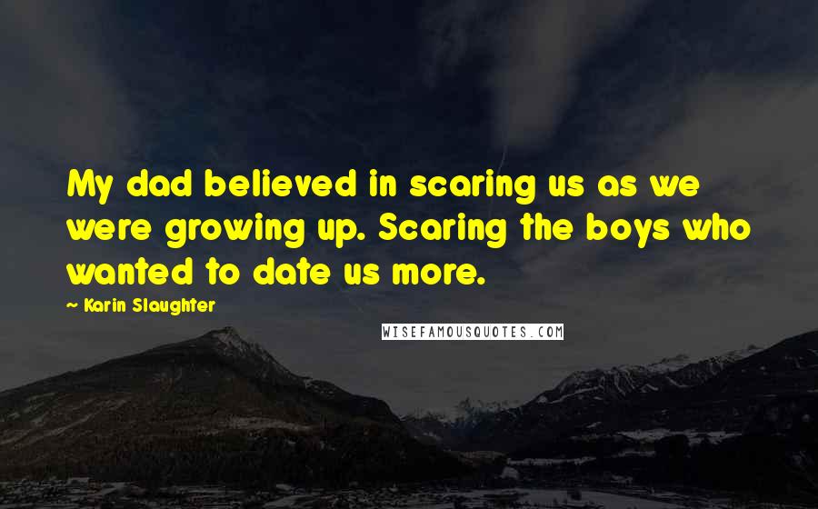 Karin Slaughter Quotes: My dad believed in scaring us as we were growing up. Scaring the boys who wanted to date us more.