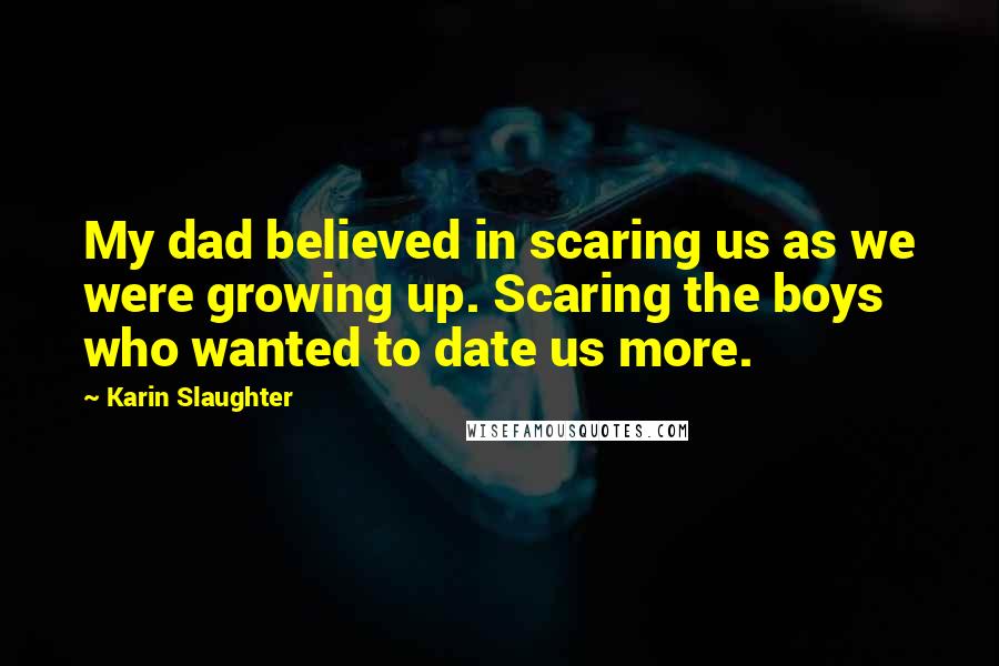 Karin Slaughter Quotes: My dad believed in scaring us as we were growing up. Scaring the boys who wanted to date us more.