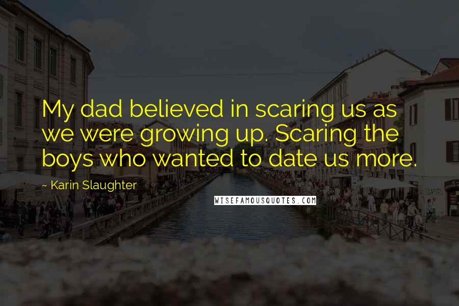 Karin Slaughter Quotes: My dad believed in scaring us as we were growing up. Scaring the boys who wanted to date us more.