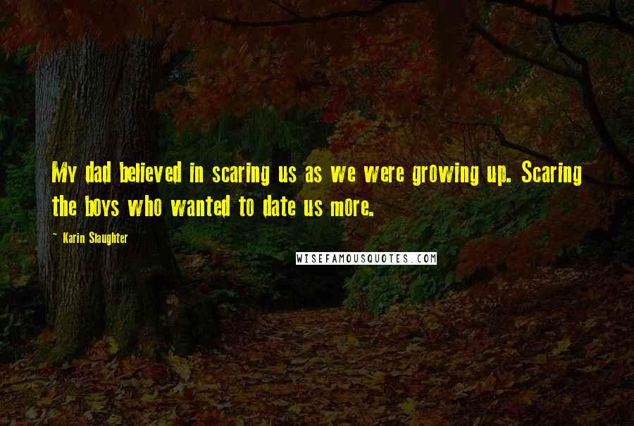 Karin Slaughter Quotes: My dad believed in scaring us as we were growing up. Scaring the boys who wanted to date us more.