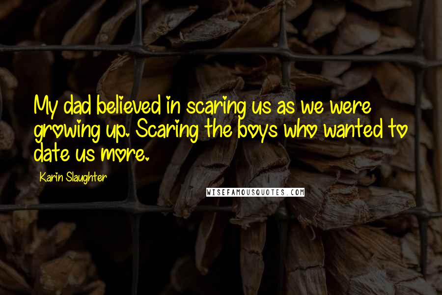 Karin Slaughter Quotes: My dad believed in scaring us as we were growing up. Scaring the boys who wanted to date us more.