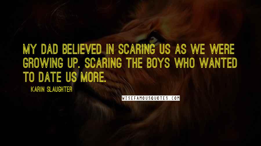 Karin Slaughter Quotes: My dad believed in scaring us as we were growing up. Scaring the boys who wanted to date us more.