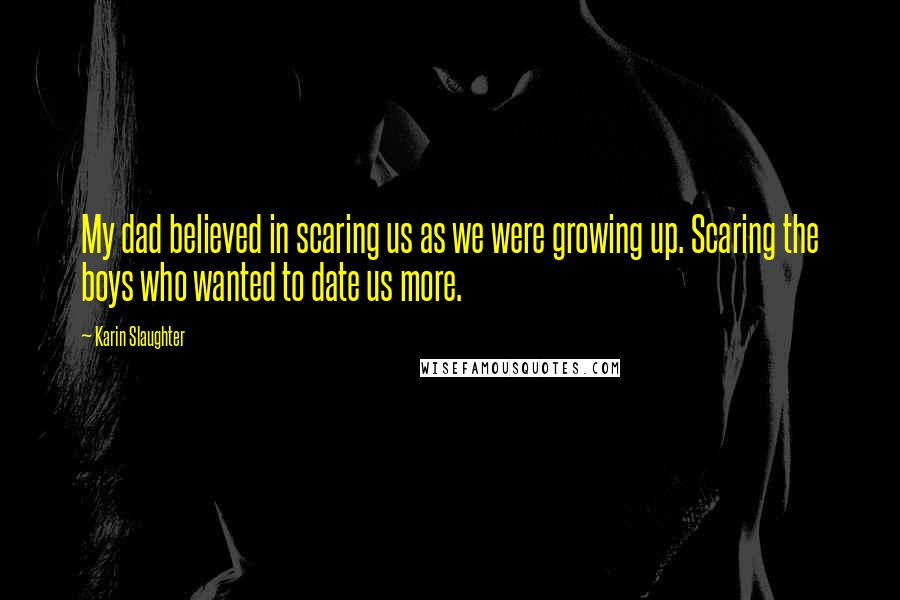 Karin Slaughter Quotes: My dad believed in scaring us as we were growing up. Scaring the boys who wanted to date us more.