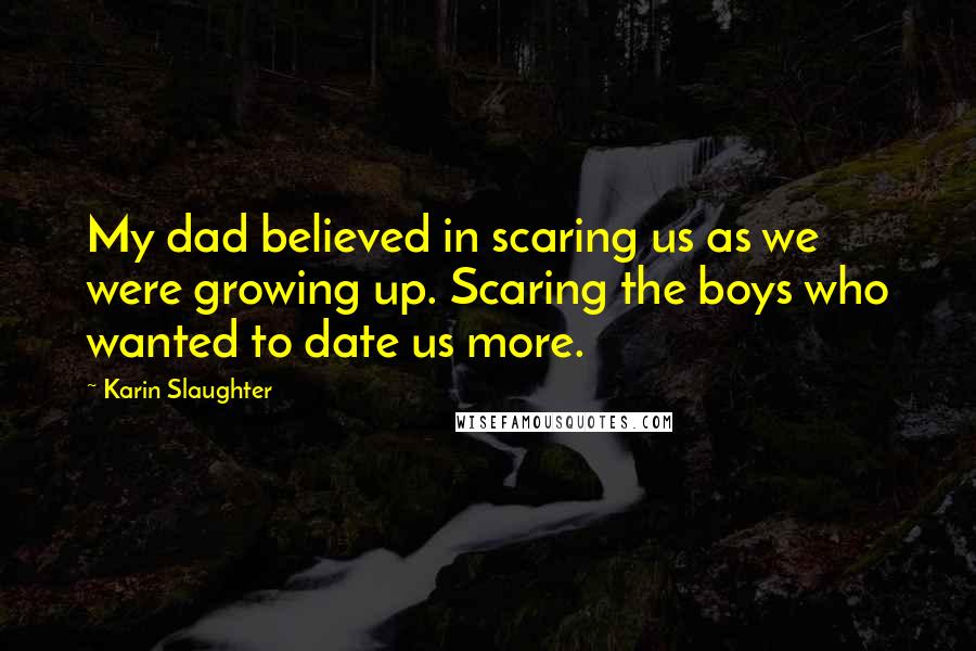 Karin Slaughter Quotes: My dad believed in scaring us as we were growing up. Scaring the boys who wanted to date us more.