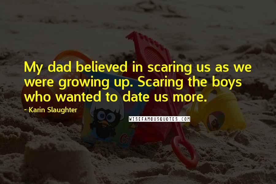 Karin Slaughter Quotes: My dad believed in scaring us as we were growing up. Scaring the boys who wanted to date us more.