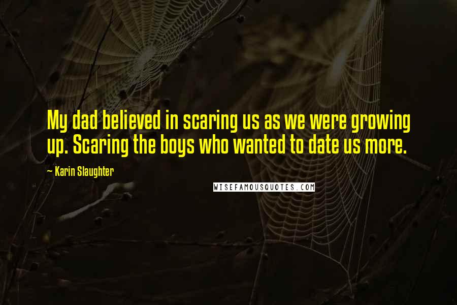 Karin Slaughter Quotes: My dad believed in scaring us as we were growing up. Scaring the boys who wanted to date us more.