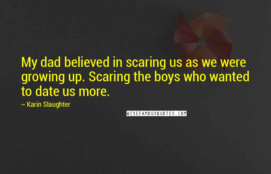Karin Slaughter Quotes: My dad believed in scaring us as we were growing up. Scaring the boys who wanted to date us more.
