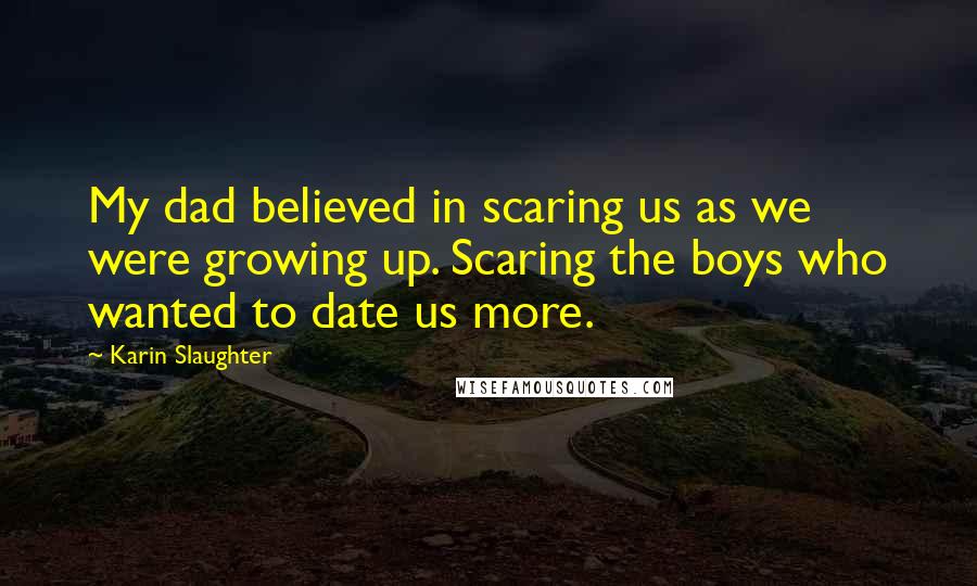 Karin Slaughter Quotes: My dad believed in scaring us as we were growing up. Scaring the boys who wanted to date us more.