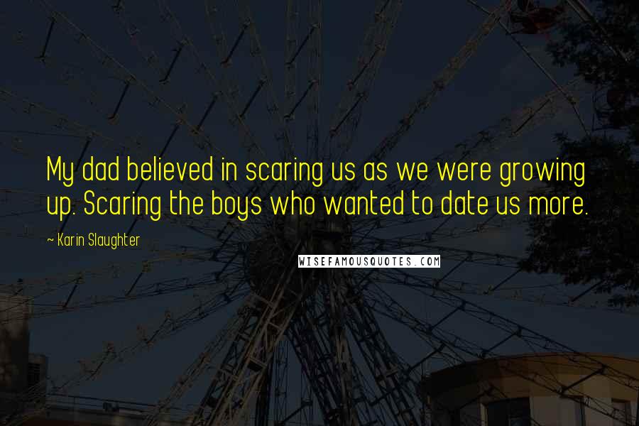 Karin Slaughter Quotes: My dad believed in scaring us as we were growing up. Scaring the boys who wanted to date us more.