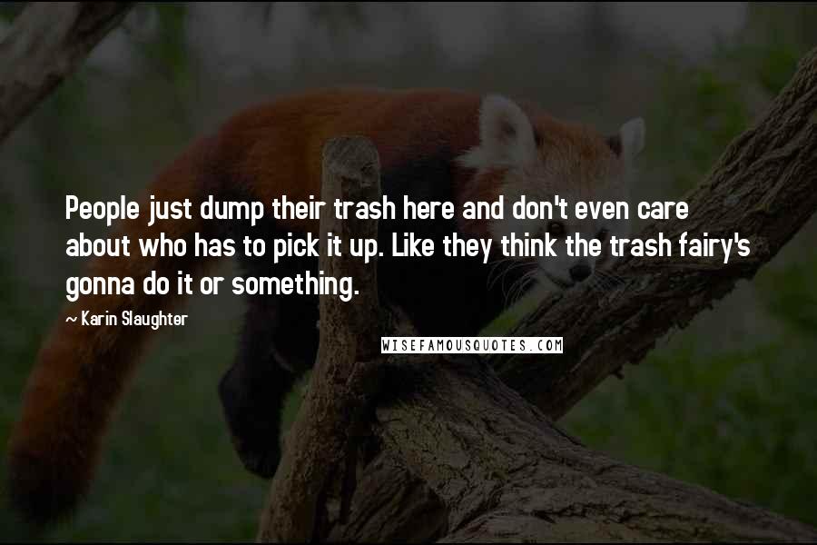 Karin Slaughter Quotes: People just dump their trash here and don't even care about who has to pick it up. Like they think the trash fairy's gonna do it or something.