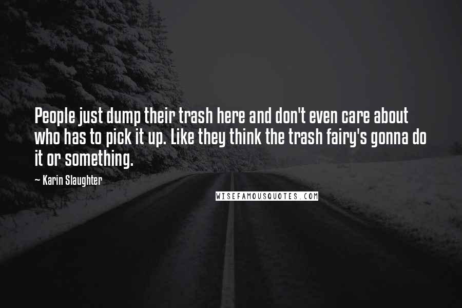 Karin Slaughter Quotes: People just dump their trash here and don't even care about who has to pick it up. Like they think the trash fairy's gonna do it or something.