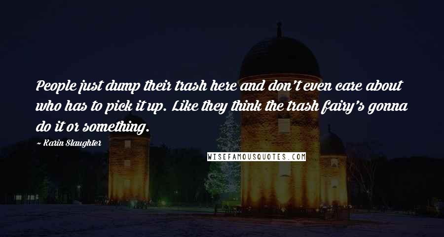 Karin Slaughter Quotes: People just dump their trash here and don't even care about who has to pick it up. Like they think the trash fairy's gonna do it or something.