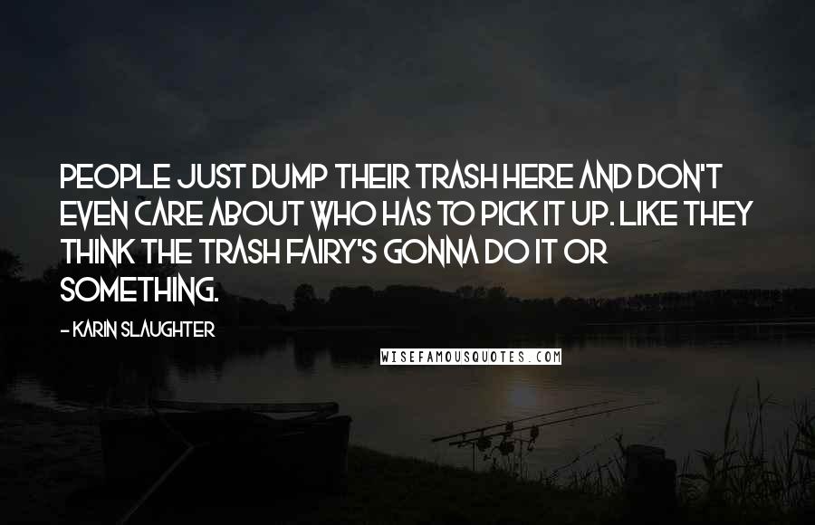 Karin Slaughter Quotes: People just dump their trash here and don't even care about who has to pick it up. Like they think the trash fairy's gonna do it or something.