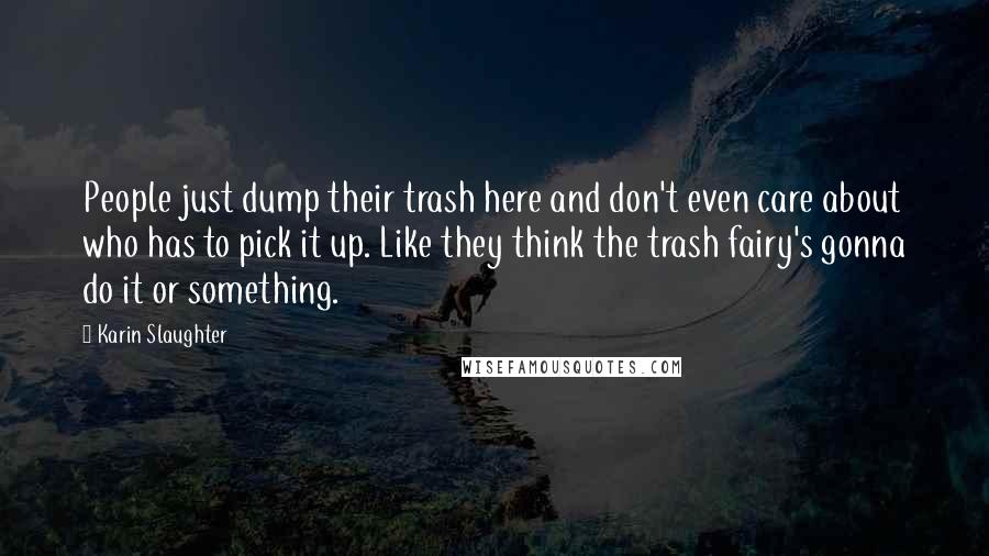 Karin Slaughter Quotes: People just dump their trash here and don't even care about who has to pick it up. Like they think the trash fairy's gonna do it or something.