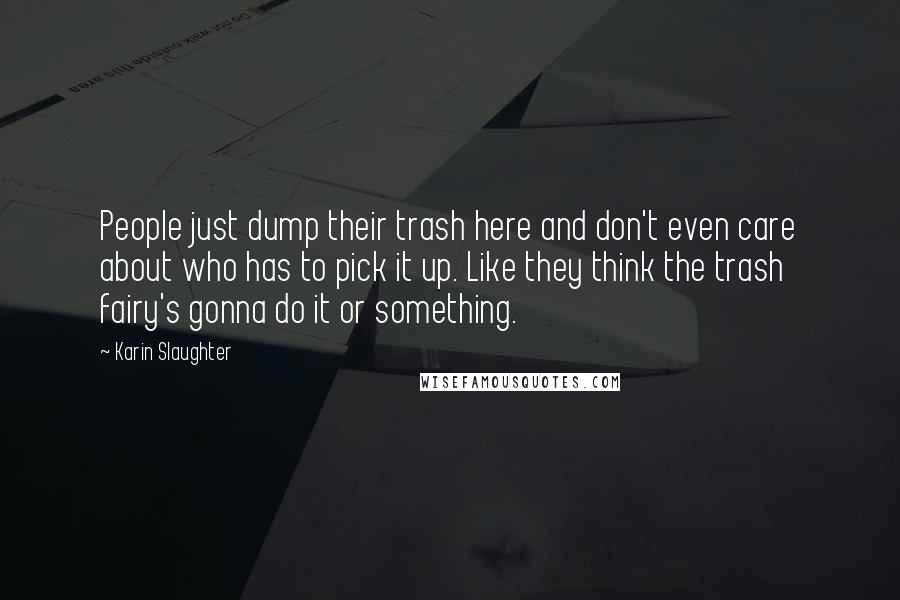 Karin Slaughter Quotes: People just dump their trash here and don't even care about who has to pick it up. Like they think the trash fairy's gonna do it or something.