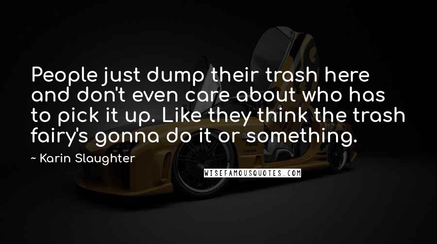 Karin Slaughter Quotes: People just dump their trash here and don't even care about who has to pick it up. Like they think the trash fairy's gonna do it or something.