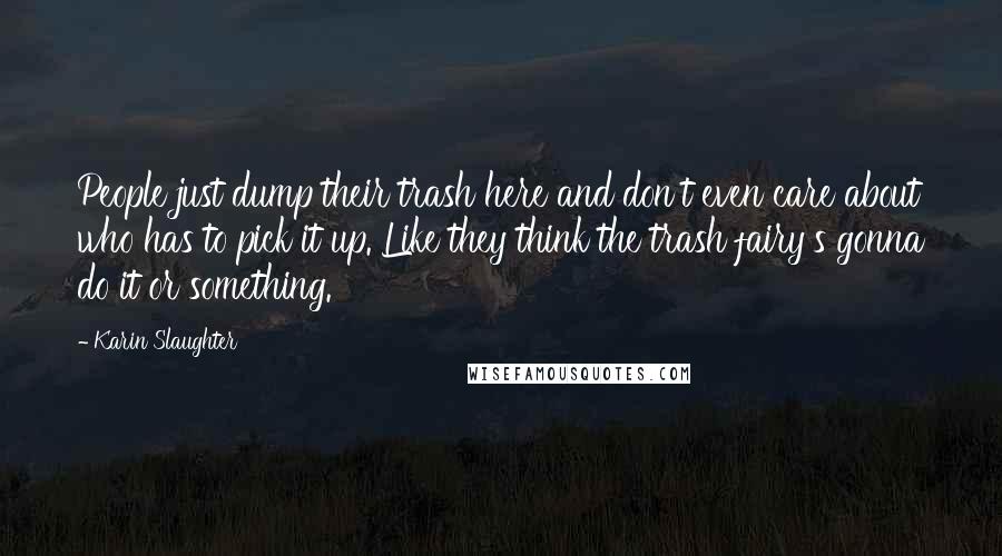 Karin Slaughter Quotes: People just dump their trash here and don't even care about who has to pick it up. Like they think the trash fairy's gonna do it or something.