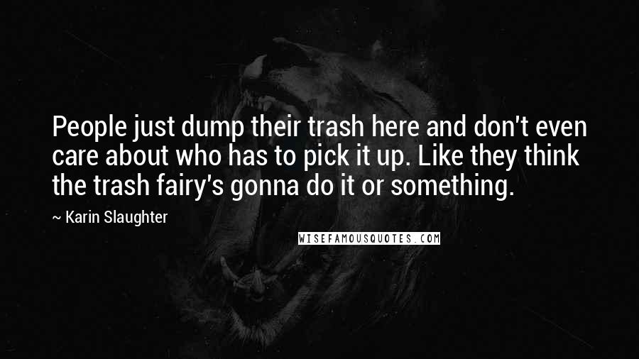 Karin Slaughter Quotes: People just dump their trash here and don't even care about who has to pick it up. Like they think the trash fairy's gonna do it or something.