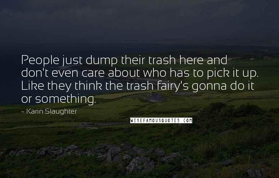 Karin Slaughter Quotes: People just dump their trash here and don't even care about who has to pick it up. Like they think the trash fairy's gonna do it or something.