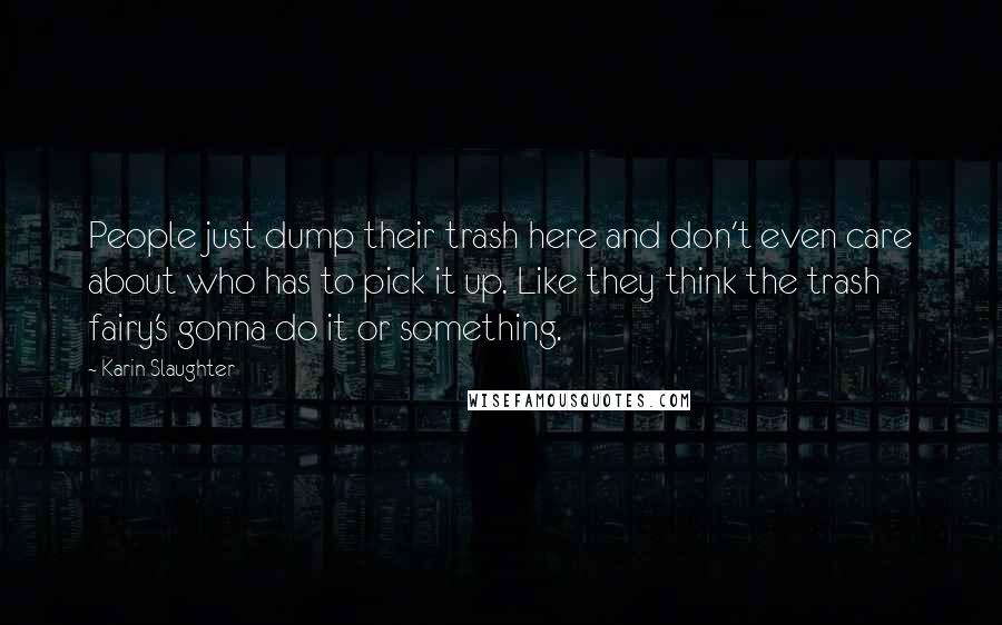 Karin Slaughter Quotes: People just dump their trash here and don't even care about who has to pick it up. Like they think the trash fairy's gonna do it or something.