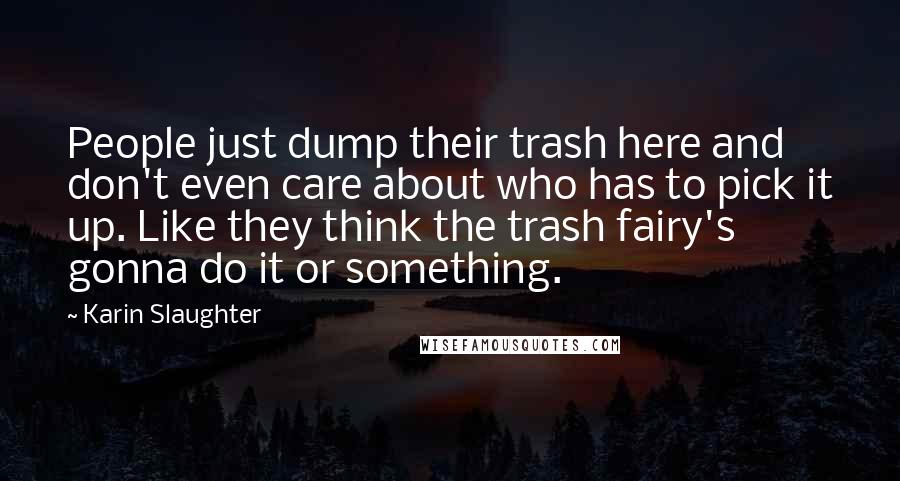 Karin Slaughter Quotes: People just dump their trash here and don't even care about who has to pick it up. Like they think the trash fairy's gonna do it or something.
