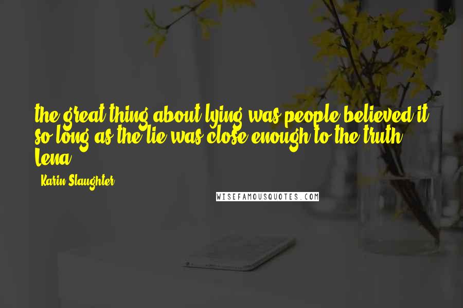 Karin Slaughter Quotes: the great thing about lying was people believed it so long as the lie was close enough to the truth. Lena