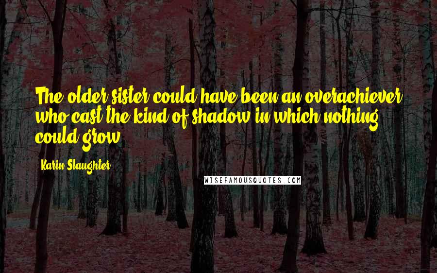 Karin Slaughter Quotes: The older sister could have been an overachiever who cast the kind of shadow in which nothing could grow.