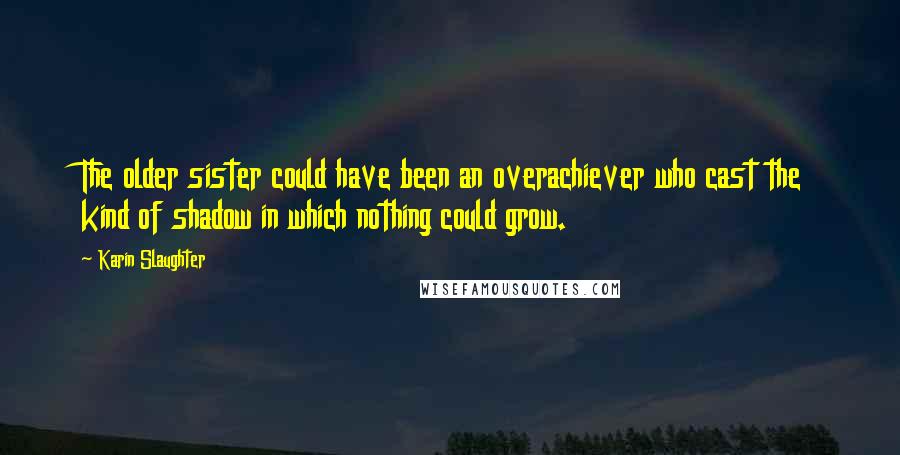 Karin Slaughter Quotes: The older sister could have been an overachiever who cast the kind of shadow in which nothing could grow.