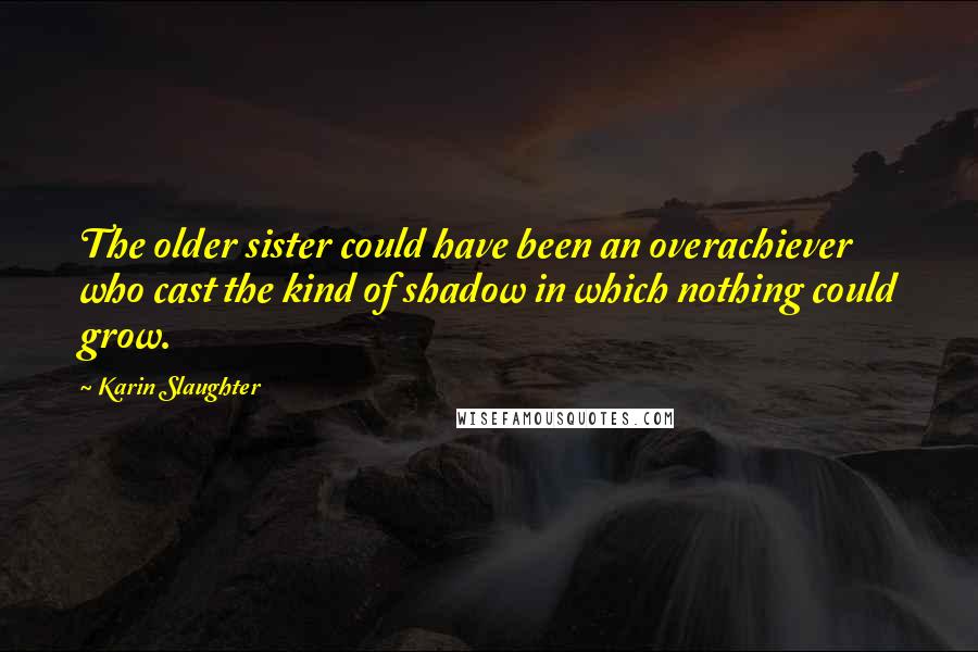 Karin Slaughter Quotes: The older sister could have been an overachiever who cast the kind of shadow in which nothing could grow.