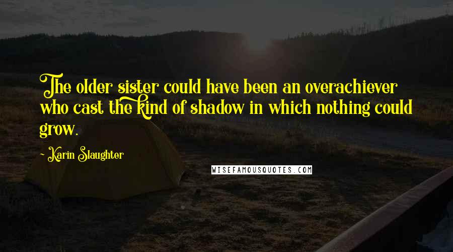 Karin Slaughter Quotes: The older sister could have been an overachiever who cast the kind of shadow in which nothing could grow.
