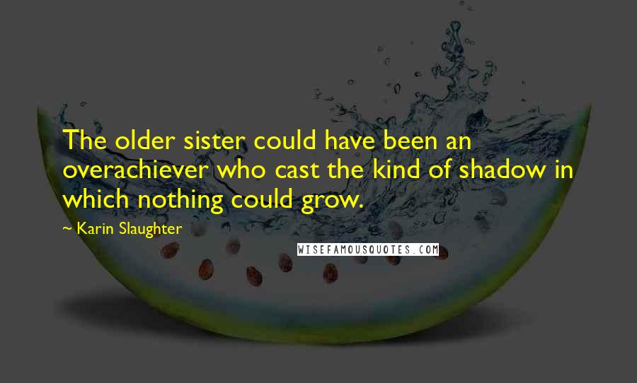Karin Slaughter Quotes: The older sister could have been an overachiever who cast the kind of shadow in which nothing could grow.