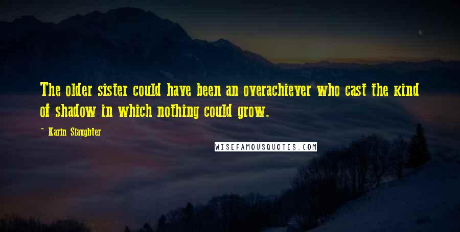 Karin Slaughter Quotes: The older sister could have been an overachiever who cast the kind of shadow in which nothing could grow.