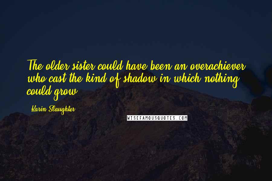 Karin Slaughter Quotes: The older sister could have been an overachiever who cast the kind of shadow in which nothing could grow.