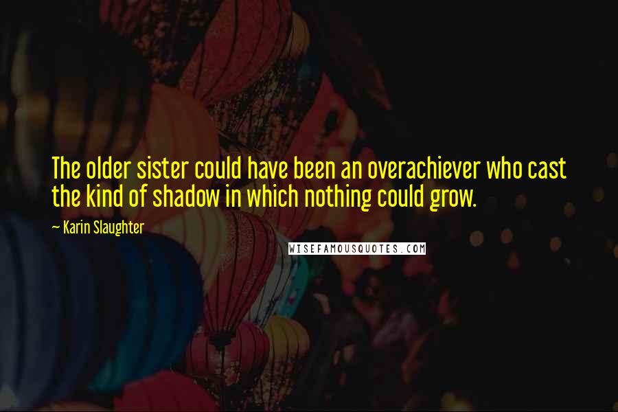 Karin Slaughter Quotes: The older sister could have been an overachiever who cast the kind of shadow in which nothing could grow.