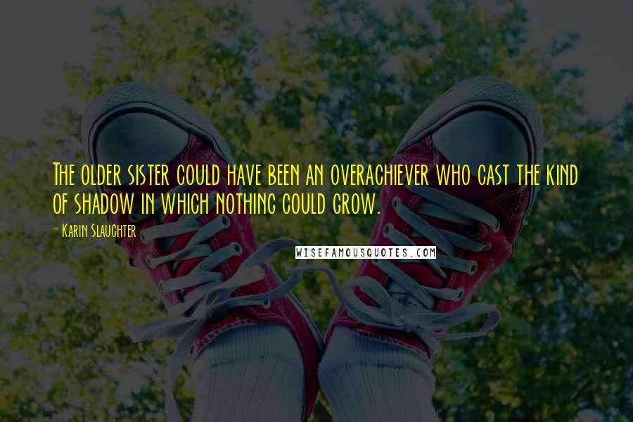 Karin Slaughter Quotes: The older sister could have been an overachiever who cast the kind of shadow in which nothing could grow.