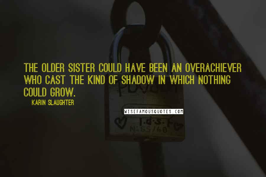 Karin Slaughter Quotes: The older sister could have been an overachiever who cast the kind of shadow in which nothing could grow.