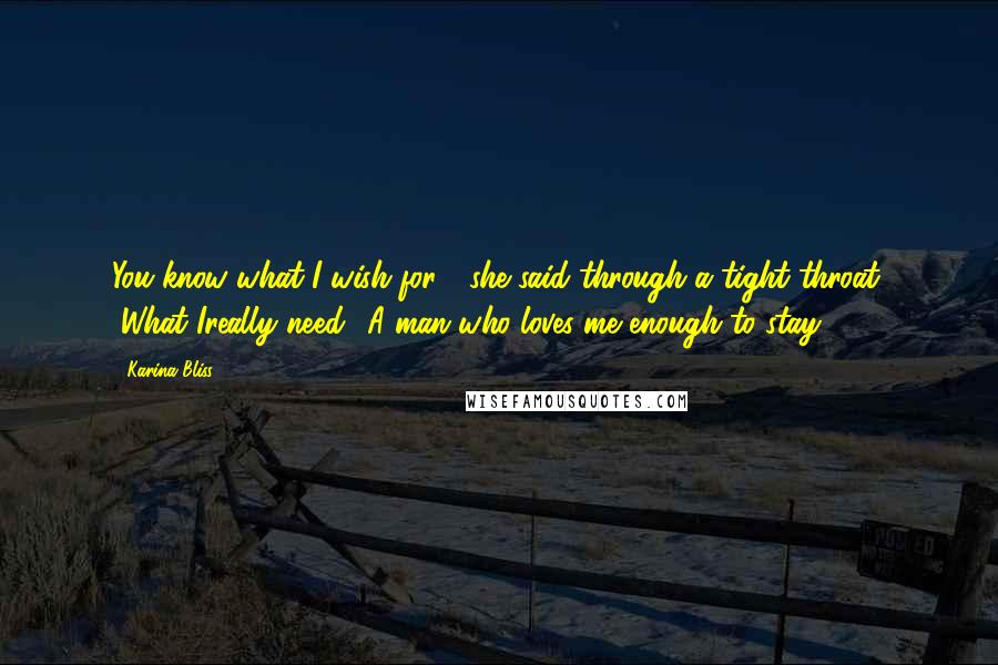 Karina Bliss Quotes: You know what I wish for?" she said through a tight throat. "What Ireally need? A man who loves me enough to stay.