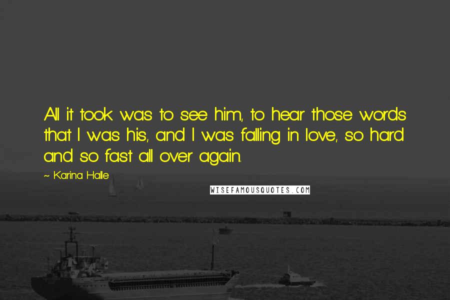Karina Halle Quotes: All it took was to see him, to hear those words that I was his, and I was falling in love, so hard and so fast all over again.