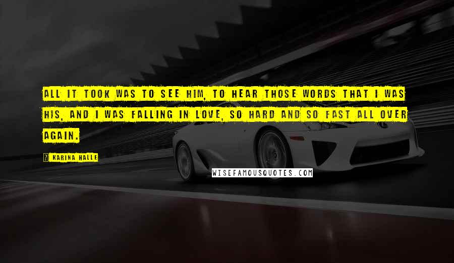 Karina Halle Quotes: All it took was to see him, to hear those words that I was his, and I was falling in love, so hard and so fast all over again.