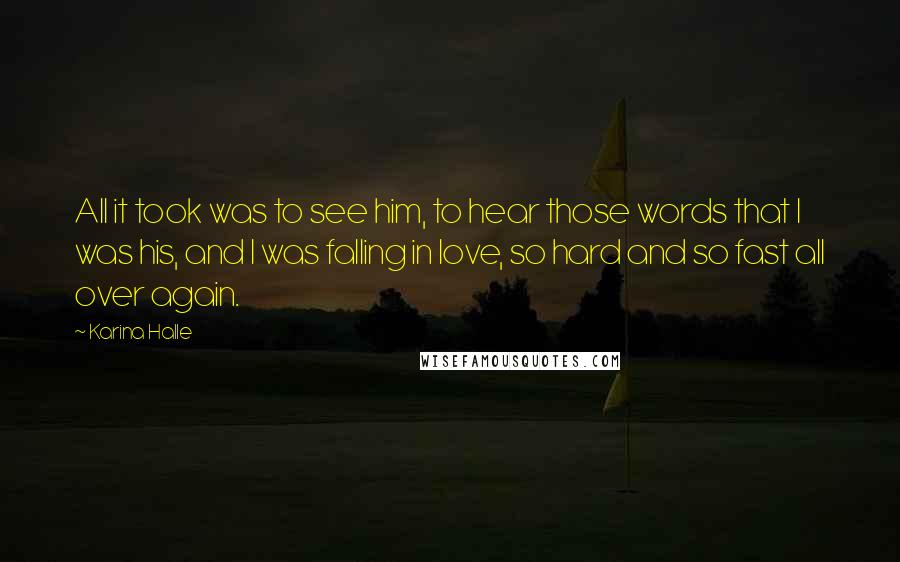 Karina Halle Quotes: All it took was to see him, to hear those words that I was his, and I was falling in love, so hard and so fast all over again.