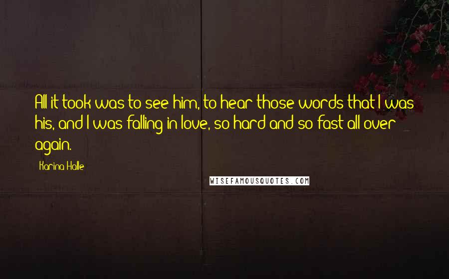 Karina Halle Quotes: All it took was to see him, to hear those words that I was his, and I was falling in love, so hard and so fast all over again.