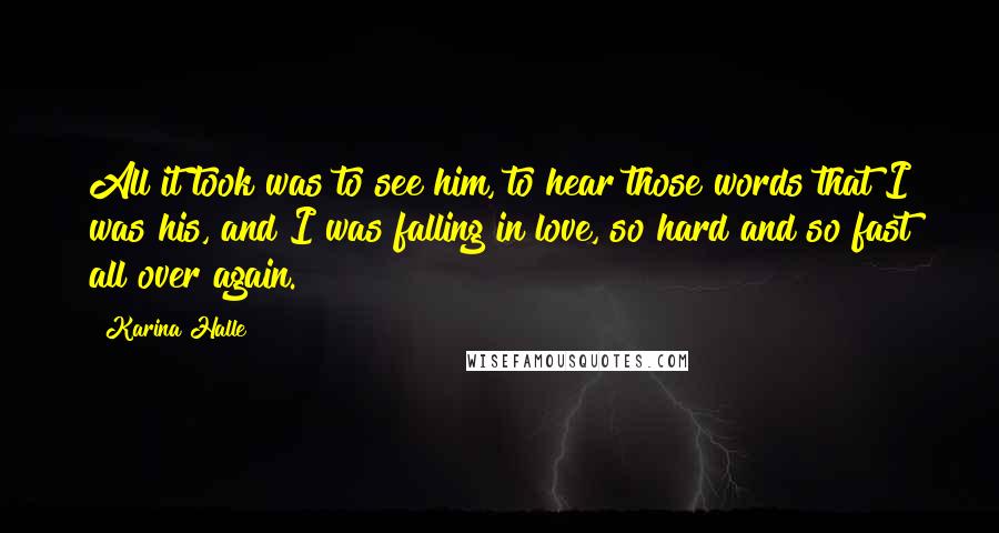 Karina Halle Quotes: All it took was to see him, to hear those words that I was his, and I was falling in love, so hard and so fast all over again.