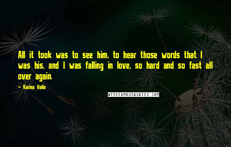 Karina Halle Quotes: All it took was to see him, to hear those words that I was his, and I was falling in love, so hard and so fast all over again.