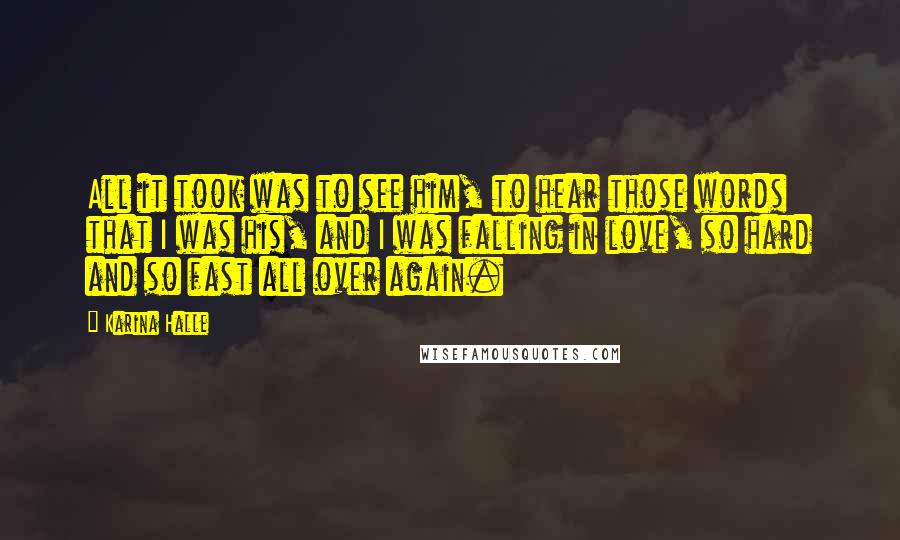 Karina Halle Quotes: All it took was to see him, to hear those words that I was his, and I was falling in love, so hard and so fast all over again.