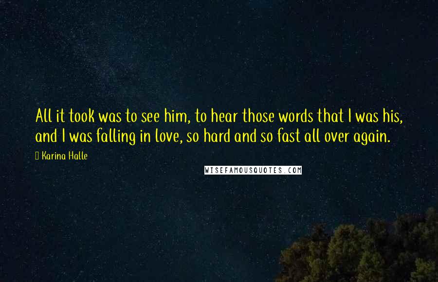 Karina Halle Quotes: All it took was to see him, to hear those words that I was his, and I was falling in love, so hard and so fast all over again.