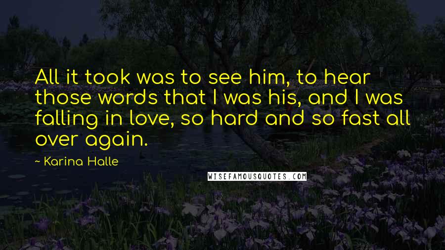 Karina Halle Quotes: All it took was to see him, to hear those words that I was his, and I was falling in love, so hard and so fast all over again.