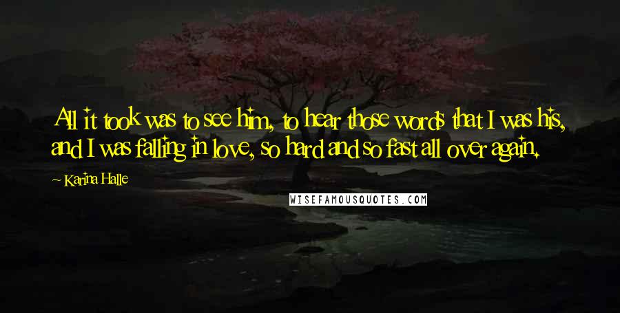 Karina Halle Quotes: All it took was to see him, to hear those words that I was his, and I was falling in love, so hard and so fast all over again.